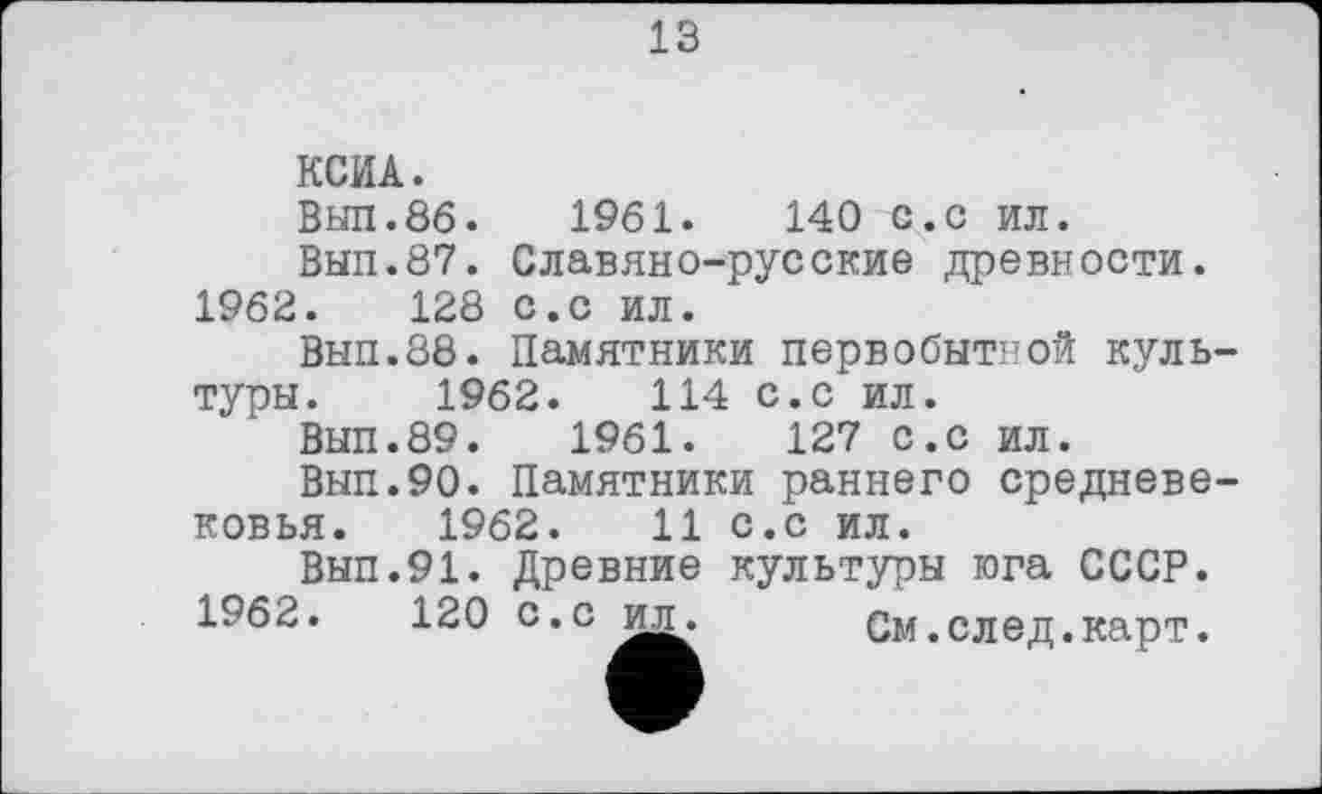 ﻿13
1961.	140 с.с ил.
Славяно-русские древности, с.с ил.
Памятники первобытной куль-114 с.с ил.
1961.
КСИА.
Выл.86.
Вып.87.
1962.	128
Вып.88. туры. 1962
Вып.89.	1961.	127 с.с ил.
Вып.90. Памятники раннего средневековья. 1962.	11 с.с ил.
Вып.91. Древние культуры юга СССР.
1962.	120 c.ci^ См.след.карт.